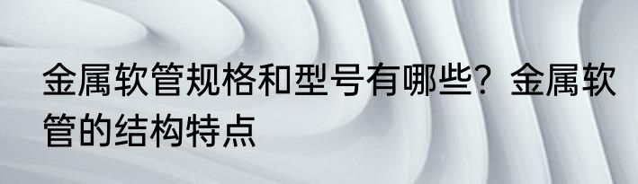 金属软管规格和型号有哪些？金属软管的结构特点