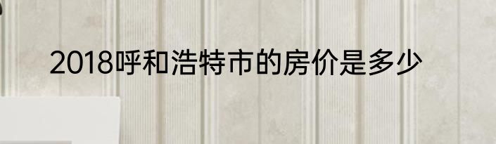2018呼和浩特市的房价是多少