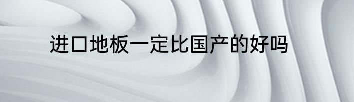 进口地板一定比国产的好吗
