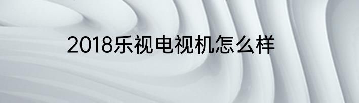 2018乐视电视机怎么样