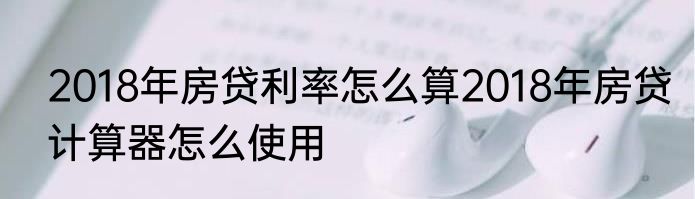 2018年房贷利率怎么算2018年房贷计算器怎么使用