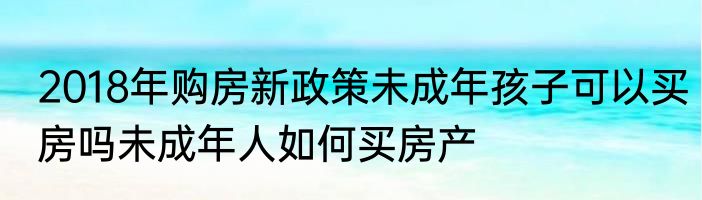 2018年购房新政策未成年孩子可以买房吗未成年人如何买房产