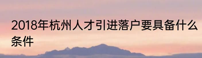 2018年杭州人才引进落户要具备什么条件