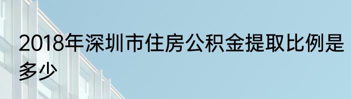 2018年深圳市住房公积金提取比例是多少