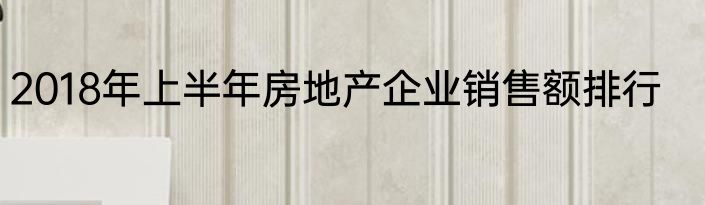 2018年上半年房地产企业销售额排行