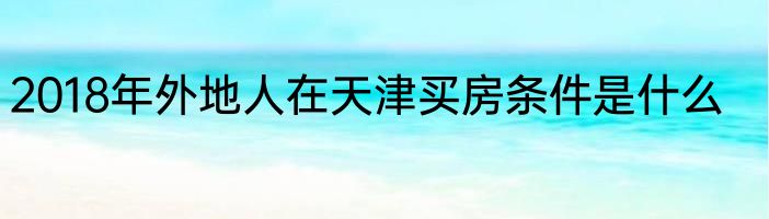 2018年外地人在天津买房条件是什么
