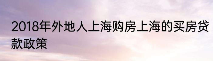 2018年外地人上海购房上海的买房贷款政策