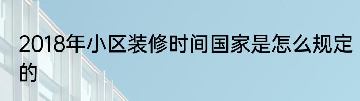 2018年小区装修时间国家是怎么规定的