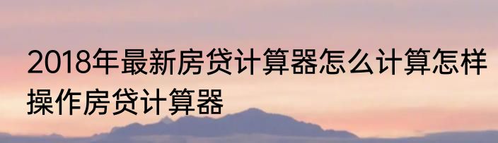 2018年最新房贷计算器怎么计算怎样操作房贷计算器