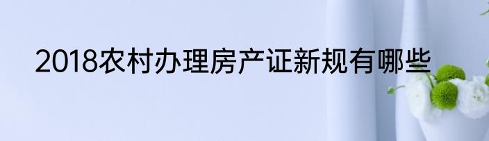 2018农村办理房产证新规有哪些