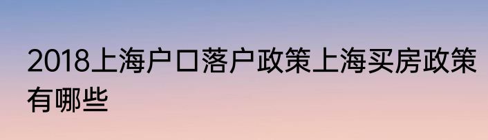 2018上海户口落户政策上海买房政策有哪些
