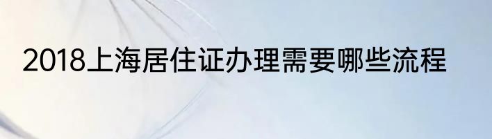 2018上海居住证办理需要哪些流程