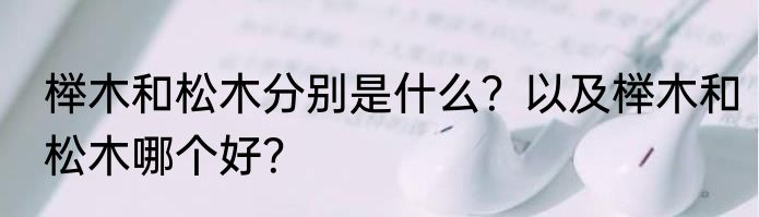 榉木和松木分别是什么？以及榉木和松木哪个好？