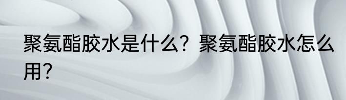 聚氨酯胶水是什么？聚氨酯胶水怎么用？