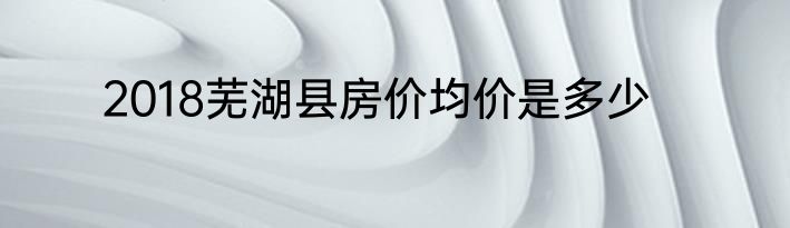 2018芜湖县房价均价是多少
