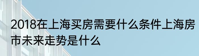 2018在上海买房需要什么条件上海房市未来走势是什么