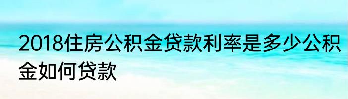 2018住房公积金贷款利率是多少公积金如何贷款