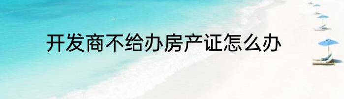 开发商不给办房产证怎么办