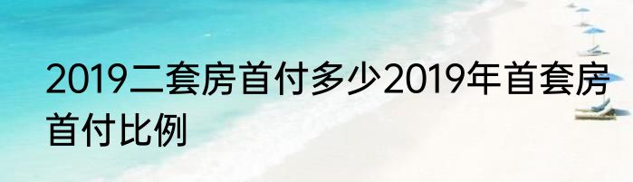 2019二套房首付多少2019年首套房首付比例