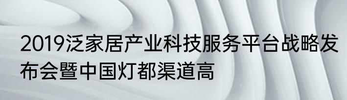 2019泛家居产业科技服务平台战略发布会暨中国灯都渠道高
