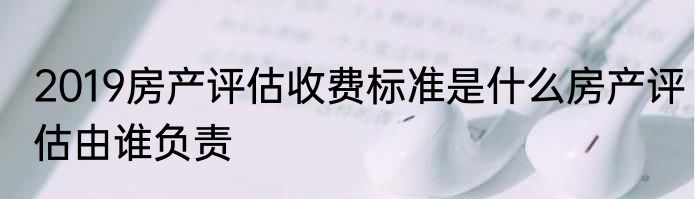 2019房产评估收费标准是什么房产评估由谁负责