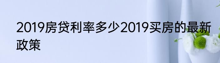 2019房贷利率多少2019买房的最新政策