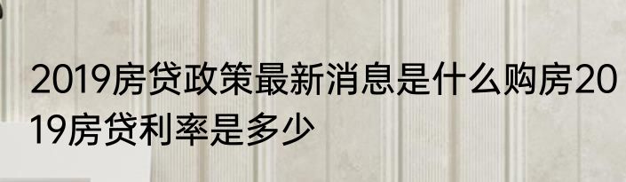 2019房贷政策最新消息是什么购房2019房贷利率是多少