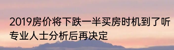 2019房价将下跌一半买房时机到了听专业人士分析后再决定