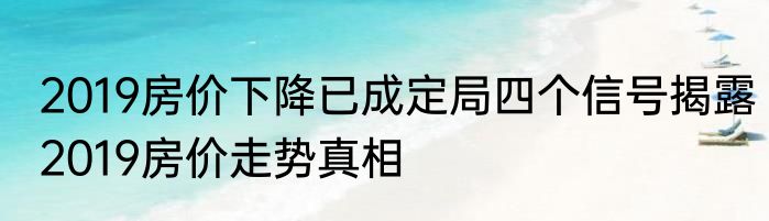 2019房价下降已成定局四个信号揭露2019房价走势真相