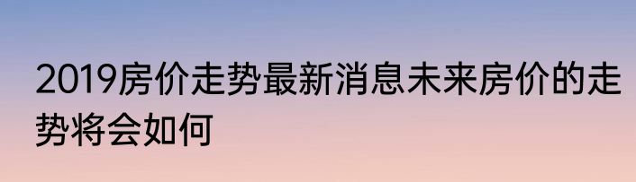 2019房价走势最新消息未来房价的走势将会如何
