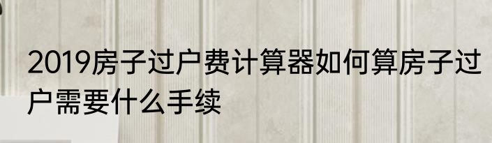 2019房子过户费计算器如何算房子过户需要什么手续