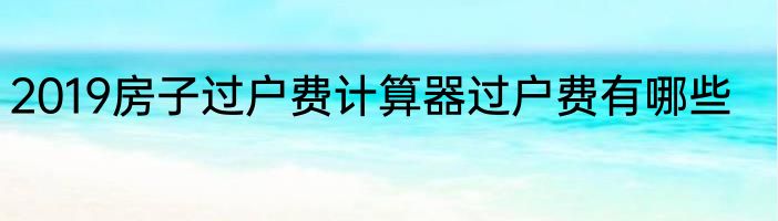 2019房子过户费计算器过户费有哪些