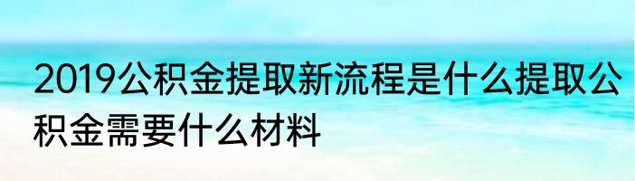 2019公积金提取新流程是什么提取公积金需要什么材料