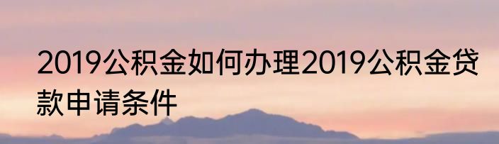 2019公积金如何办理2019公积金贷款申请条件