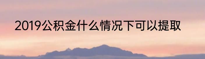 2019公积金什么情况下可以提取