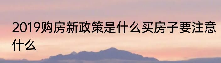 2019购房新政策是什么买房子要注意什么
