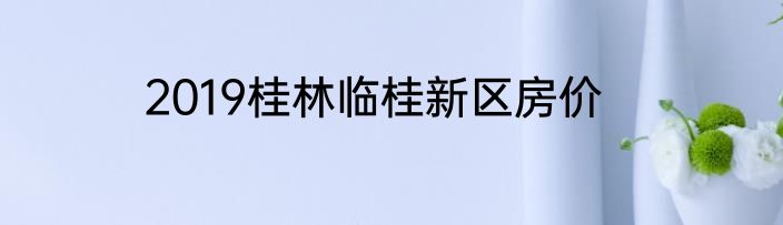 2019桂林临桂新区房价