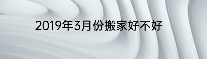 2019年3月份搬家好不好