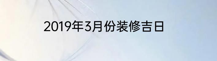2019年3月份装修吉日