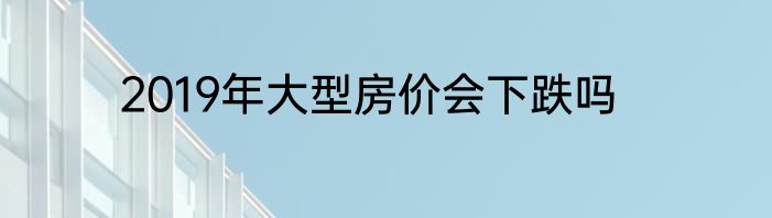 2019年大型房价会下跌吗