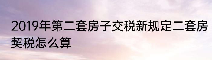 2019年第二套房子交税新规定二套房契税怎么算