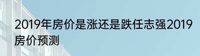 2019年房价是涨还是跌任志强2019房价预测