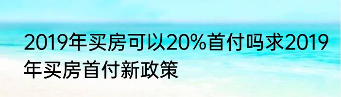 2019年买房可以20%首付吗求2019年买房首付新政策