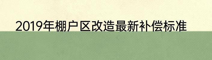 2019年棚户区改造最新补偿标准