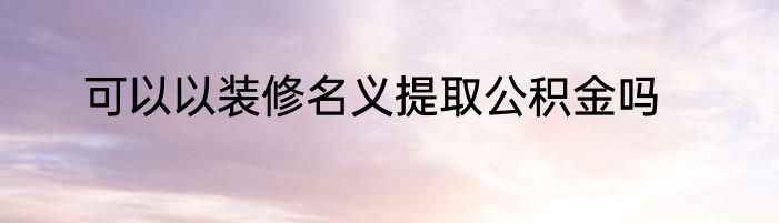 可以以装修名义提取公积金吗