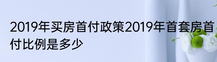 2019年买房首付政策2019年首套房首付比例是多少