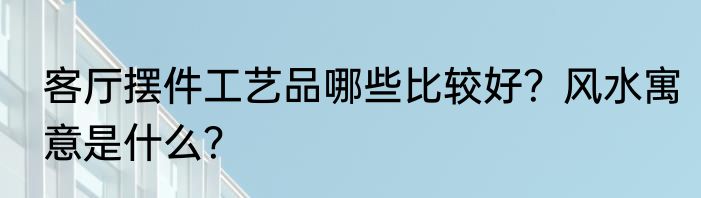 客厅摆件工艺品哪些比较好？风水寓意是什么？