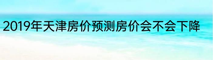 2019年天津房价预测房价会不会下降