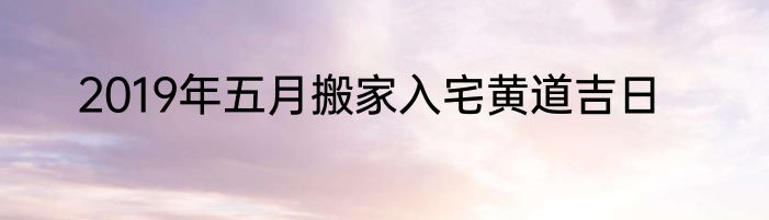 2019年五月搬家入宅黄道吉日
