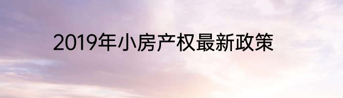 2019年小房产权最新政策